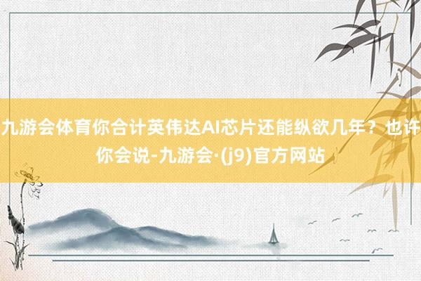 九游会体育你合计英伟达AI芯片还能纵欲几年？也许你会说-九游会·(j9)官方网站
