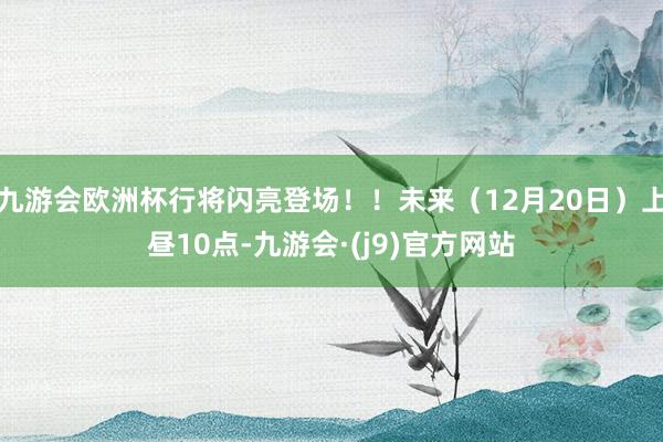 九游会欧洲杯行将闪亮登场！！未来（12月20日）上昼10点-九游会·(j9)官方网站
