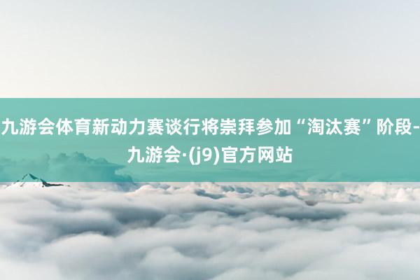 九游会体育新动力赛谈行将崇拜参加“淘汰赛”阶段-九游会·(j9)官方网站