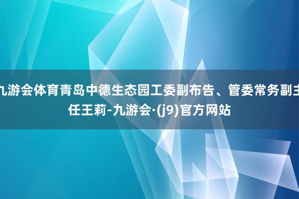 九游会体育青岛中德生态园工委副布告、管委常务副主任王莉-九游会·(j9)官方网站