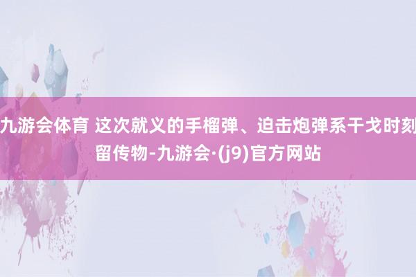 九游会体育 这次就义的手榴弹、迫击炮弹系干戈时刻留传物-九游会·(j9)官方网站