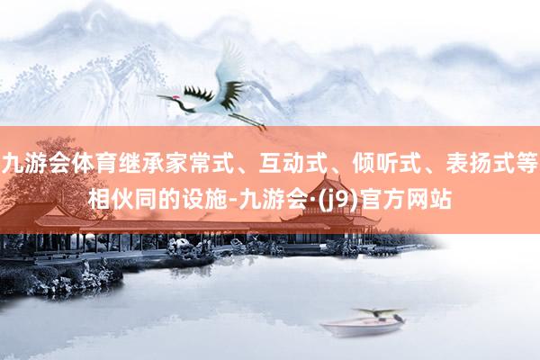 九游会体育继承家常式、互动式、倾听式、表扬式等相伙同的设施-九游会·(j9)官方网站