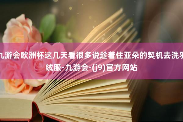 九游会欧洲杯这几天看很多说趁着住亚朵的契机去洗羽绒服-九游会·(j9)官方网站