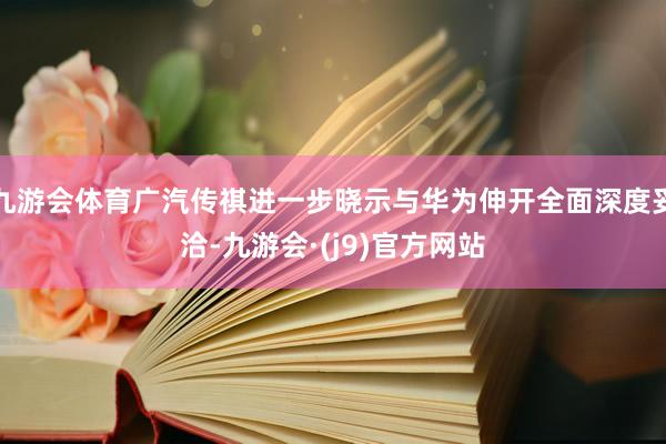 九游会体育广汽传祺进一步晓示与华为伸开全面深度妥洽-九游会·(j9)官方网站