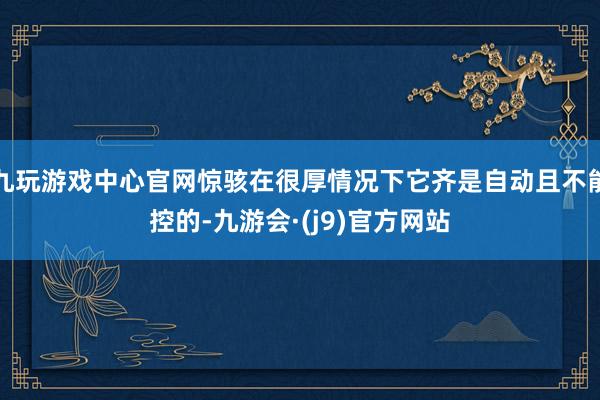 九玩游戏中心官网惊骇在很厚情况下它齐是自动且不能控的-九游会·(j9)官方网站