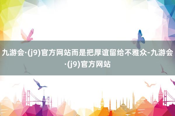 九游会·(j9)官方网站而是把厚谊留给不雅众-九游会·(j9)官方网站