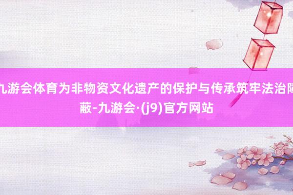 九游会体育为非物资文化遗产的保护与传承筑牢法治障蔽-九游会·(j9)官方网站
