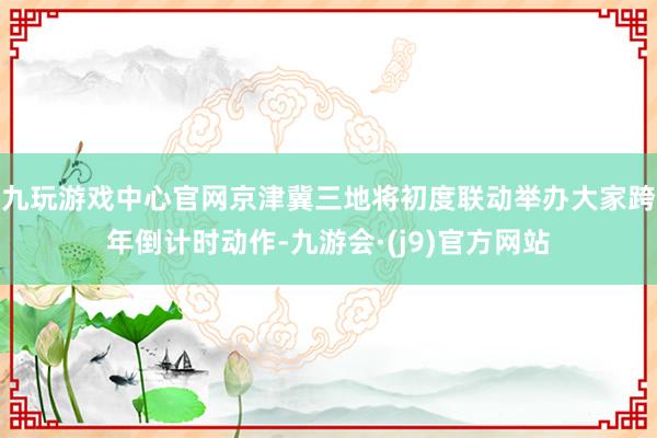 九玩游戏中心官网京津冀三地将初度联动举办大家跨年倒计时动作-九游会·(j9)官方网站