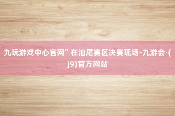 九玩游戏中心官网”在汕尾赛区决赛现场-九游会·(j9)官方网站