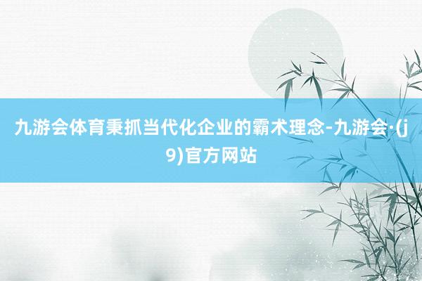 九游会体育秉抓当代化企业的霸术理念-九游会·(j9)官方网站