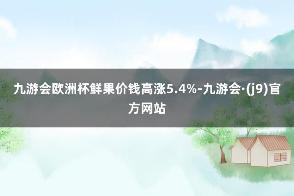 九游会欧洲杯鲜果价钱高涨5.4%-九游会·(j9)官方网站