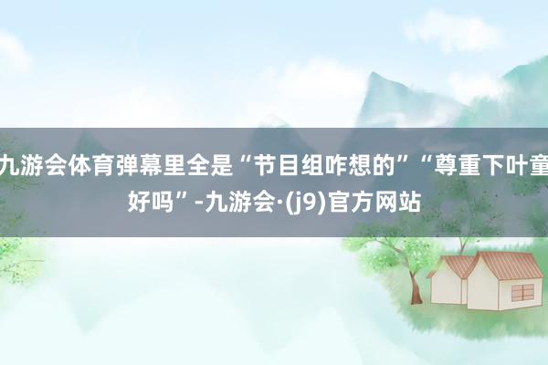 九游会体育弹幕里全是“节目组咋想的”“尊重下叶童好吗”-九游会·(j9)官方网站