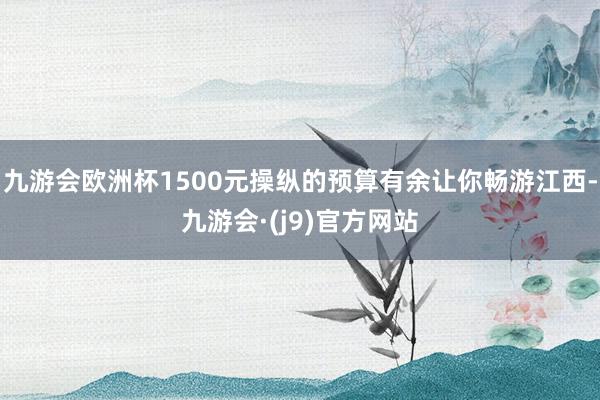 九游会欧洲杯1500元操纵的预算有余让你畅游江西-九游会·(j9)官方网站