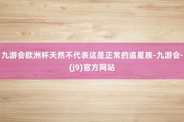 九游会欧洲杯天然不代表这是正常的追星族-九游会·(j9)官方网站