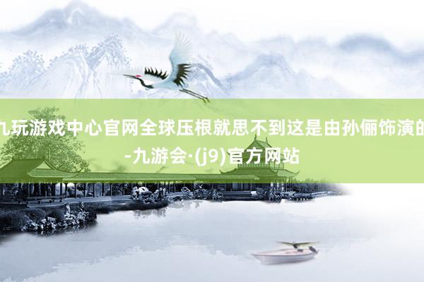 九玩游戏中心官网全球压根就思不到这是由孙俪饰演的-九游会·(j9)官方网站