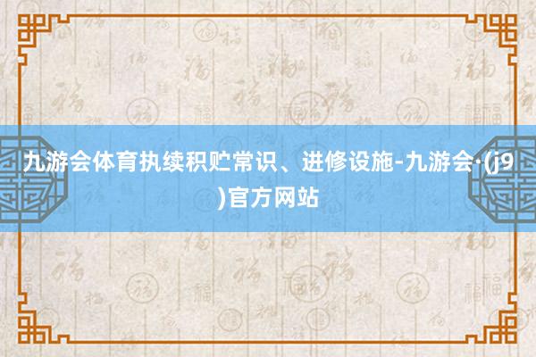 九游会体育执续积贮常识、进修设施-九游会·(j9)官方网站
