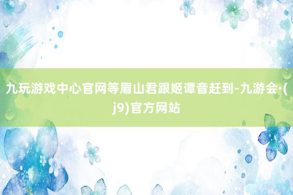 九玩游戏中心官网等眉山君跟姬谭音赶到-九游会·(j9)官方网站