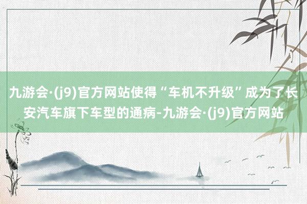九游会·(j9)官方网站使得“车机不升级”成为了长安汽车旗下车型的通病-九游会·(j9)官方网站