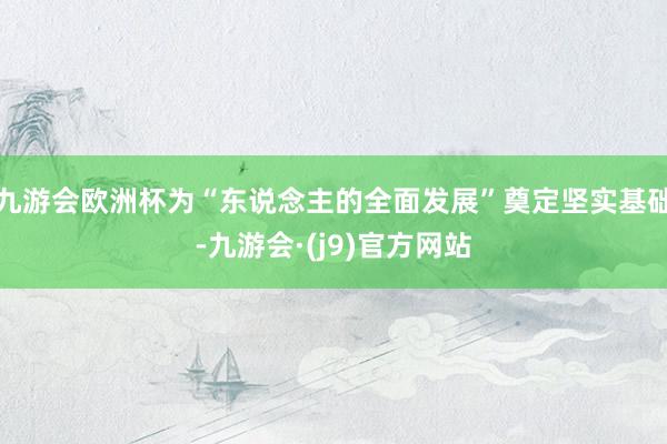 九游会欧洲杯为“东说念主的全面发展”奠定坚实基础-九游会·(j9)官方网站