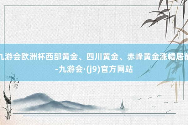 九游会欧洲杯西部黄金、四川黄金、赤峰黄金涨幅居前-九游会·(j9)官方网站