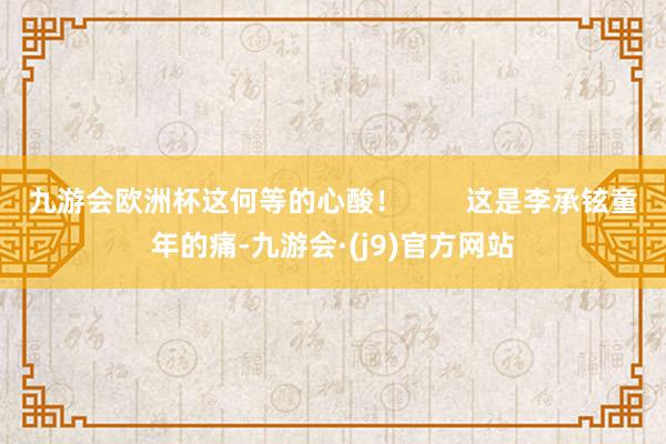 九游会欧洲杯这何等的心酸！        这是李承铉童年的痛-九游会·(j9)官方网站