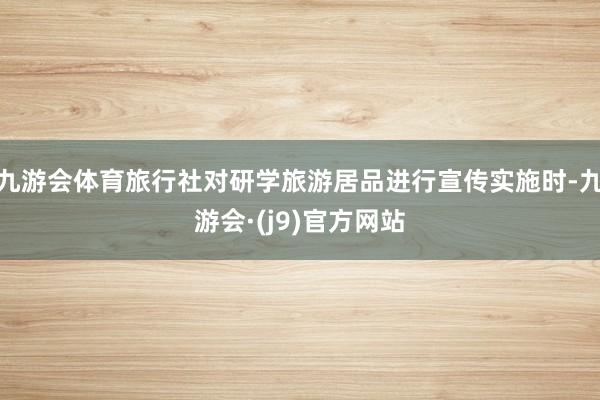 九游会体育旅行社对研学旅游居品进行宣传实施时-九游会·(j9)官方网站