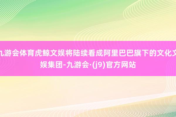 九游会体育虎鲸文娱将陆续看成阿里巴巴旗下的文化文娱集团-九游会·(j9)官方网站