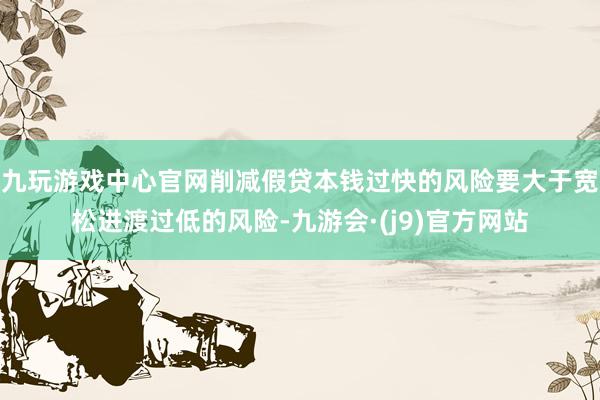 九玩游戏中心官网削减假贷本钱过快的风险要大于宽松进渡过低的风险-九游会·(j9)官方网站