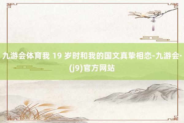 九游会体育我 19 岁时和我的国文真挚相恋-九游会·(j9)官方网站