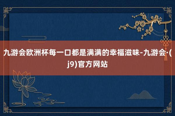 九游会欧洲杯每一口都是满满的幸福滋味-九游会·(j9)官方网站