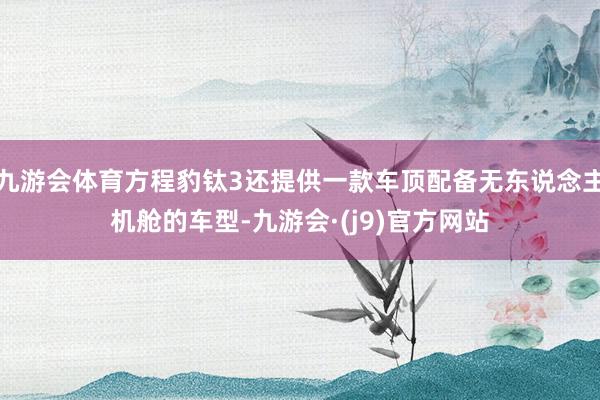 九游会体育方程豹钛3还提供一款车顶配备无东说念主机舱的车型-九游会·(j9)官方网站
