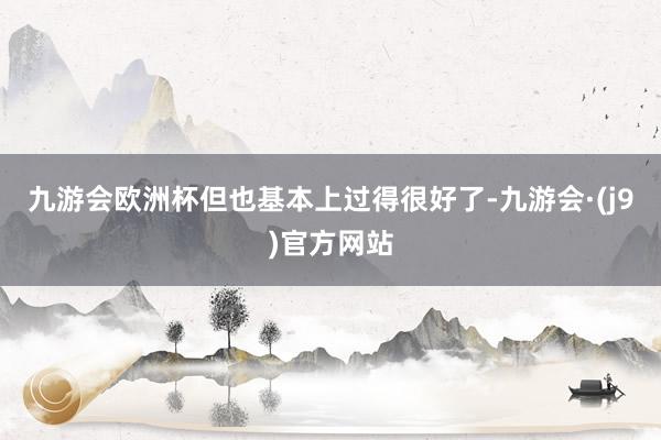 九游会欧洲杯但也基本上过得很好了-九游会·(j9)官方网站