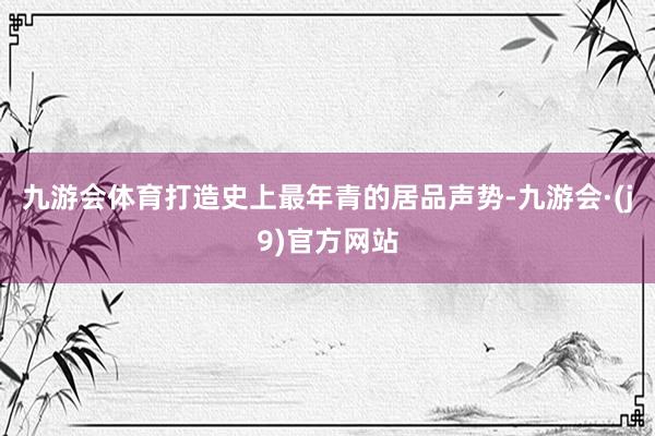 九游会体育打造史上最年青的居品声势-九游会·(j9)官方网站