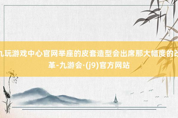 九玩游戏中心官网举座的皮套造型会出席那大幅度的改革-九游会·(j9)官方网站