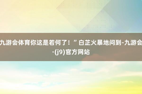 九游会体育你这是若何了！”白芷火暴地问到-九游会·(j9)官方网站