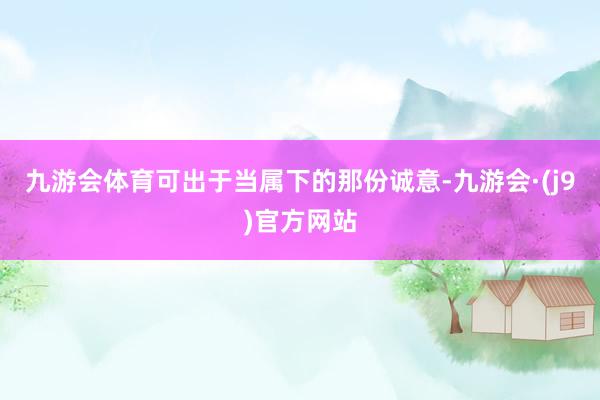 九游会体育可出于当属下的那份诚意-九游会·(j9)官方网站