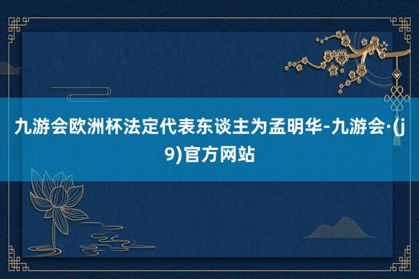 九游会欧洲杯法定代表东谈主为孟明华-九游会·(j9)官方网站