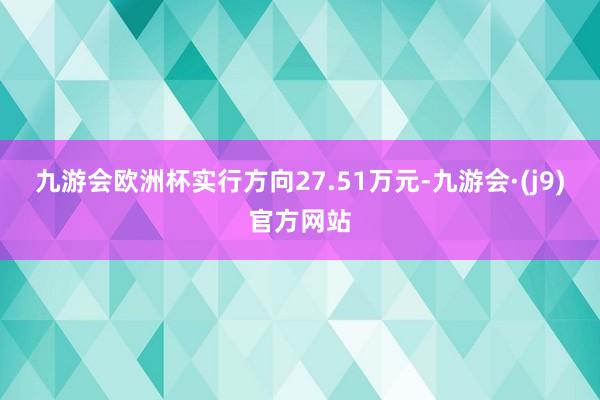 九游会欧洲杯实行方向27.51万元-九游会·(j9)官方网站