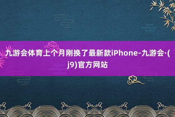 九游会体育上个月刚换了最新款iPhone-九游会·(j9)官方网站