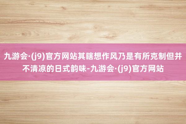 九游会·(j9)官方网站其瞎想作风乃是有所克制但并不清凉的日式韵味-九游会·(j9)官方网站