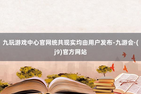 九玩游戏中心官网统共现实均由用户发布-九游会·(j9)官方网站