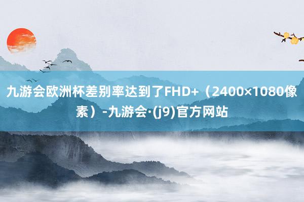九游会欧洲杯差别率达到了FHD+（2400×1080像素）-九游会·(j9)官方网站