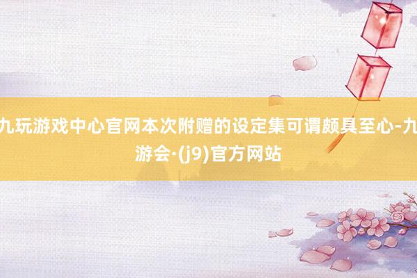 九玩游戏中心官网本次附赠的设定集可谓颇具至心-九游会·(j9)官方网站
