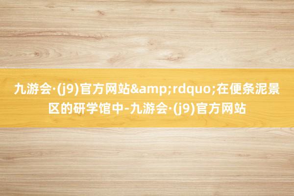 九游会·(j9)官方网站&rdquo;在便条泥景区的研学馆中-九游会·(j9)官方网站