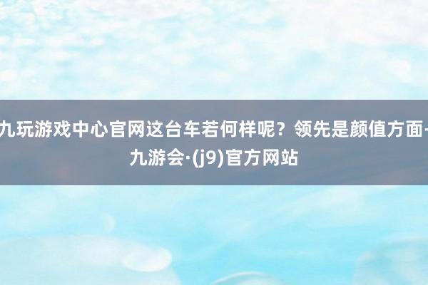 九玩游戏中心官网这台车若何样呢？领先是颜值方面-九游会·(j9)官方网站