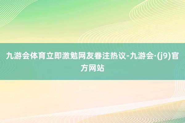九游会体育立即激勉网友眷注热议-九游会·(j9)官方网站