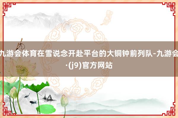 九游会体育在雪说念开赴平台的大铜钟前列队-九游会·(j9)官方网站