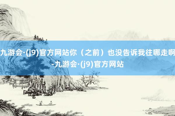 九游会·(j9)官方网站你（之前）也没告诉我往哪走啊-九游会·(j9)官方网站