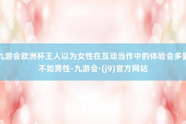 九游会欧洲杯王人以为女性在互动当作中的体验会多量不如男性-九游会·(j9)官方网站