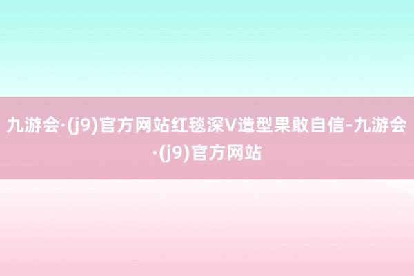 九游会·(j9)官方网站红毯深V造型果敢自信-九游会·(j9)官方网站